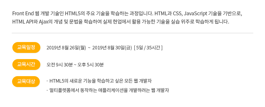 Front End 웹 개발 기술인 HTML5의 주요 기술을 학습하는 과정입니다.HTML과 CSS, JavaScript 기술을 기반으로, HTML API와 Ajax의 개념 및 문법을 학습하여 실제 현업에서 활용 가능한 기술을 실습 위주로 학습하게 됩니다.